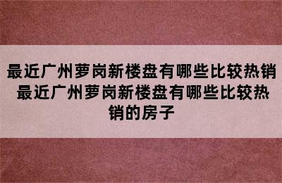 最近广州萝岗新楼盘有哪些比较热销 最近广州萝岗新楼盘有哪些比较热销的房子